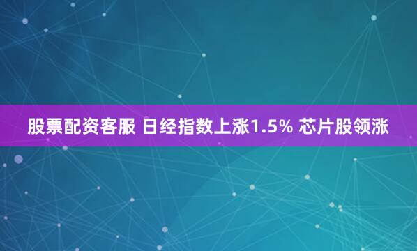 股票配资客服 日经指数上涨1.5% 芯片股领涨