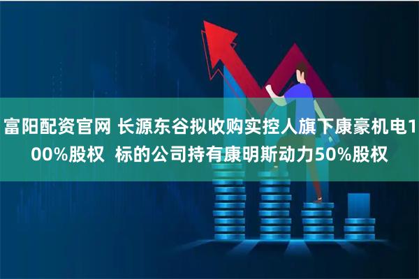 富阳配资官网 长源东谷拟收购实控人旗下康豪机电100%股权  标的公司持有康明斯动力50%股权