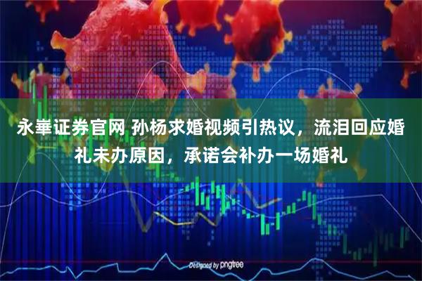 永崋证券官网 孙杨求婚视频引热议，流泪回应婚礼未办原因，承诺会补办一场婚礼