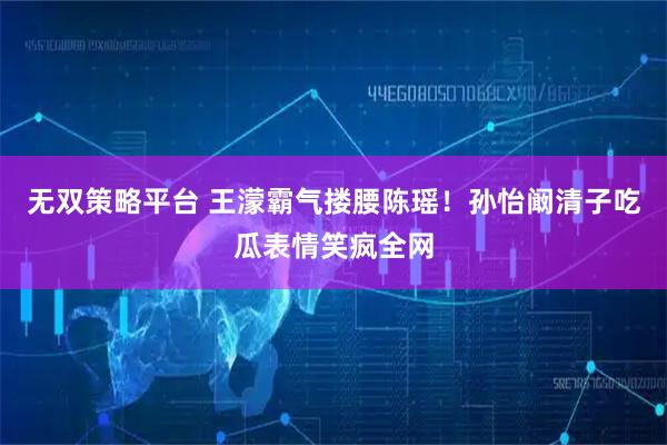无双策略平台 王濛霸气搂腰陈瑶！孙怡阚清子吃瓜表情笑疯全网